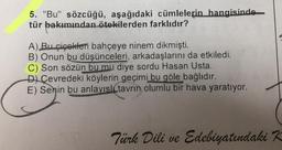 5. "Bu" sözcüğü, aşağıdaki cümlelerin hangisinde
tür bakımından ötekilerden farklıdır?
A) Bu çiçekleri bahçeye ninem dikmişti.
B) Onun bu düşünceleri, arkadaşlarını da etkiledi.
C) Son sözün bu mu diye sordu Hasan Usta.
D) Çevredeki köylerin geçimi bu göle bağlıdır.
E) Senin bu anlayışl tavrın olumlu bir hava yaratıyor.
Türk Dili ve Edebiyatındaki K