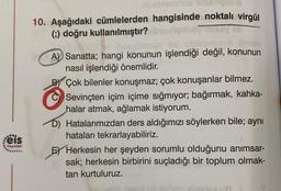 :eis
Yayınları
ibablemnilie Xitseingelns
10. Aşağıdaki cümlelerden hangisinde noktalı virgül
(;) doğru kullanılmıştır?
A Sanatta; hangi konunun işlendiği değil, konunun
nasıl işlendiği önemlidir.
B
Çok bilenler konuşmaz; çok konuşanlar bilmez.
Sevinçten içim içime sığmıyor; bağırmak, kahka-
halar atmak, ağlamak istiyorum.
D) Hatalarımızdan ders aldığımızı söylerken bile; aynı
hataları tekrarlayabiliriz.
E Herkesin her şeyden sorumlu olduğunu anımsar-
sak; herkesin birbirini suçladığı bir toplum olmak-
tan kurtuluruz.
etnirtea