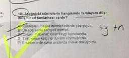 a-
S
18. Aşağıdaki cümlelerin hangisinde tamlayanı düş-
müş bir ad tamlaması vardır?
A Kardeşleri, başka memleketlerde yaşıyordu.
B) Ülkede sanki samyeli esmişti.
Onların haberleri birer kaygı konusuydu.
D) Taşı kimse kaldırıp duvara koymuyordu.
E) Erkekler evle çarşı arasında mekik dokuyordu.
ty tn