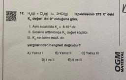 12. H₂(g) + Cl₂(g) = 2HCl(g)
K değeri 8x10² olduğuna göre,
tepkimesinin 273 K' deki
1. Aynı sıcaklıkta K = 8.10² dir.
II. Sıcaklık arttırıldıkça K değeri küçülür.
III. K nin birimi mol/L dir.
yargılarından hangileri doğrudur?
A) Yalnız I
B) Yalnız II
D) I ve II
C) Yalnız III
E) II ve III
r
OGM
MATERYAL