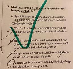 17. DNA'nın yapısı ile ilgili olarak aşağıdakilerden
hangisi yanlıştır?
A) Aynı iplik üzerinde üzerinde bulunan bir nükleoti-
din fosfatı diğer nükleotidin şekerine fosfodiester
bağlarıyla bağlanır.
Tüm DNA moleküllerinde bir iplikle bir pürin bazı-
in karşısına karşı iplikte daima bir pirimidin bazı
gelir.
Yapı
Yapısını oluşturan tüm nükleotit çeşitlerinin aynı
olmasına rağmen bunların sırası ve sayısı, canlı
türlerinde birbirinden farklılık gösterir.
D Hangi canlıya ait olursa olsun DNA moleküllerin-
de A/T ile G/C oranları 1'e eşittir.
E) Azotlu organik bazlar arasında zayıf hidrojen bağ-
ları oluşurken su açığa çıkar.