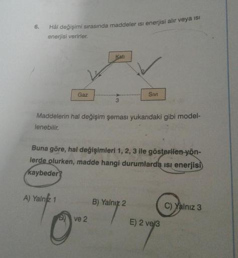 Hâl değişimi sırasında maddeler isi enerjisi alır veya ısı
enerjisi verirler.
Gaz
A) Yalnız 1
Kati
3
Maddelerin hal değişim şeması yukarıdaki gibi model-
lenebilir.
ve 2
0-
Buna göre, hal değişimleri 1, 2, 3 ile gösterilen yön-
lerde olurken, madde hangi d