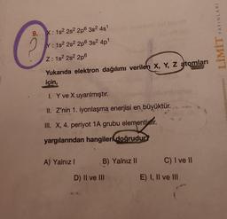 9.
X: 1s² 2s² 2p6 3s² 4s¹
Y: 1s² 2s² 2p 3s² 4p¹
Z: 1s² 2s²2p6
Yukarıda elektron dağılımı verilen X, Y, Z atomları
için,
I. Y ve X uyarılmıştır.
II. Z'nin 1. iyonlaşma enerjisi en büyüktür.
III. X, 4. periyot 1A grubu elementier.
yargılarından hangileri doğrudur?
A) Yalnız I
B) Yalnız II
D) II ve III
C) I ve II
E) I, II ve III
YAYINLARI
LİMİT