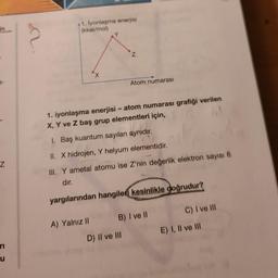 a-
Z
ri
ru
41. İyonlaşma enerjisi
(kkal/mol)
A) Yalnız II
Z
1. iyonlaşma enerjisi - atom numarası grafiği verilen
X, Y ve Z baş grup elementleri için,
1. Baş kuantum sayıları aynıdır.
II. X hidrojen, Y helyum elementidir.
III. Y ametal atomu ise Z'nin değerlik elektron sayısı 6
dır.
yargılarından hangiler kesinlikle doğrudur?
Atom numarası
D) II ve III
B) I ve II
C) I ve Ill
E) I, II ve III