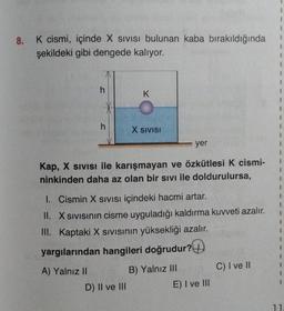 8. K cismi, içinde X SIVISı bulunan kaba bırakıldığında
şekildeki gibi dengede kalıyor.
C
h
K
X SIVISI
yer
Kap, X SIVISI ile karışmayan ve özkütlesi K cismi-
ninkinden daha az olan bir sıvı ile doldurulursa,
D) II ve III
1. Cismin X SIVISI içindeki hacmi artar.
II. X SIVISının cisme uyguladığı kaldırma kuvveti azalır.
III. Kaptaki X SIVISının yüksekliği azalır.
yargılarından hangileri doğrudur?
A) Yalnız II
B) Yalnız III
E) I ve III
C) I ve II
1
1
1
1
1
1
1
1
1
1
1
1
1
1
1
11.