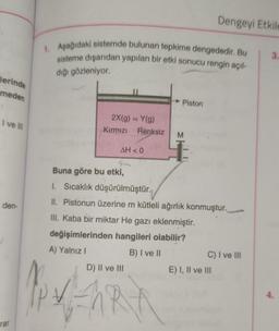 lerinde
meden
I ve III
den-
rar
1. Aşağıdaki sistemde bulunan tepkime dengededir. Bu
sisteme dışarıdan yapılan bir etki sonucu rengin açıl-
dığı gözleniyor.
2X(g) = Y(g)
Kırmızı Renksiz
Ap x
AH < 0
→ Piston
D) II ve III
M
Buna göre bu etki,
1. Sıcaklık düşürülmüştür.
II. Pistonun üzerine m kütleli ağırlık konmuştur.
III. Kaba bir miktar He gazı eklenmiştir.
değişimlerinden hangileri olabilir?
A) Yalnız I
B) I ve II
Dengeyi Etkile
C) I ve III
E) I, II ve III
3.
4.