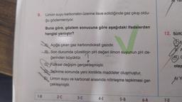 9. Limon suyu karbonatın üzerine ilave edildiğinde gaz çıkışı oldu-
ğu gözlemleniyor.
1-B
Buna göre, gözlem sonucuna göre aşağıdaki ifadelerden
hangisi yanlıştır?
Açığa çıkan gaz karbondioksit gazıdır.
B) Son durumda çözeltinin pH değeri limon suyunun pH de-
ğerinden büyüktür.
0
C) Fiziksel değişim gerçekleşmiştir.
Tepkime sonunda yeni kimlikte maddeler oluşmuştur.
Limon suyu ve karbonat arasında nötrleşme tepkimesi ger-
çekleşmiştir.
2-C
3-C
4-E
5-B
6-A
Hy fall
12. Sülfü
7-0
A
TT. C
olay
A) Y