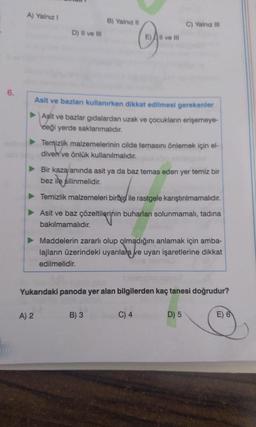 6.
A) Yalnız I
D) II ve III
A) 2
B) Yalnız II
Asit ve bazları kullanırken dikkat edilmesi gerekenler
►Asit ve bazlar gıdalardan uzak ve çocukların erişemeye-
ceği yerde saklanmalıdır.
All ve Ill
Temizlik malzemelerinin cilde temasını önlemek için el-
diven ve önlük kullanılmalıdır.
C) Yalnız III
Bir kaza anında asit ya da baz temas eden yer temiz bir
bez ile silinmelidir.
Temizlik malzemeleri birbir ile rastgele karıştırılmamalıdır.
Asit ve baz çözeltilerinin buharları solunmamalı, tadına
bakılmamalıdır.
B) 3
Maddelerin zararlı olup olmadığını anlamak için amba-
lajların üzerindeki uyarılara ve uyarı işaretlerine dikkat
edilmelidir.
Yukarıdaki panoda yer alan bilgilerden kaç tanesi doğrudur?
C) 4
D) 5
E) 6