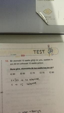 TEST
10. Bir otomobil 15 saatte gittiği bir yolu, saatteki hi-
zını 30 km arttırarak 10 saatte gidiyor.
Buna göre, otomobilin ilk hızı saatte kaç km dir?
A) 60
B) 65
C) 70
D) 75
E) 80
x+30→> to saette
scotte
Eye Care
ha az mavi ışık
X 15
sapt → Batiys
B