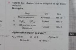 lpi
5. Aşağıda bazı olayların türü ve entalpileri ile ilgili bilgiler
verilmiştir.
Buna göre,
atı
Olay
Mumun yanması
H₂O → H₂O(g)
(s)
I.
II.
III. CO₂ gazının suda
çözünmesi
aree A) I, II ve III
Türü
Kimyasal
Fiziksel
bilgilerinden hangileri doğrudur?
B) I ve II
D) I ve III
Fiziksel
Isısı
AH<0 1
AH> 0
E) Yalnız I
AH < 0
C) II ve III
163