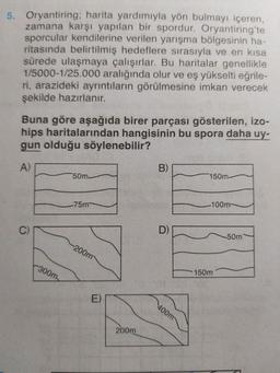 5. Oryantiring; harita yardımıyla yön bulmayı içeren,
zamana karşı yapılan bir spordur. Oryantiring'te
sporcular kendilerine verilen yarışma bölgesinin ha-
ritasında belirtilmiş hedeflere sırasıyla ve en kısa
sürede ulaşmaya çalışırlar. Bu haritalar genellikle
1/5000-1/25.000 aralığında olur ve eş yükselti eğrile-
ri, arazideki ayrıntıların görülmesine imkan verecek
şekilde hazırlanır.
Buna göre aşağıda birer parçası gösterilen, izo-
hips haritalarından hangisinin bu spora daha uy-
gun olduğu söylenebilir?
A)
C)
300m
50m
-75m
-200m
E)
200m
B)
D)
400m
150m-
-100m-
150m
50m