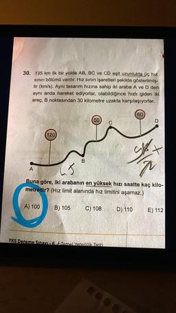 30. 135 km lik bir yolda AB, BC ve CD eşit uzunlukta üç hız
sınırı bölümü vardır. Hız sınırı işaretleri şekilde gösterilmiş-
tir (km/s). Aynı tasarım hızına sahip iki araba A ve D den
aynı anda hareket ediyorlar, olabildiğince hızlı giden iki
araç, B noktasından 30 kilometre uzakta karşılaşıyorlar.
120
A
B
50
5
Buna göre, iki arabanın en yüksek hızı saatte kaç kilo-
metredir? (Hız limit alanında hız limitini aşamaz.)
A) 100 B) 105
C) 108
YKS Deneme Sınavı -6 Temel Yeterlilik Testi
60
D) 110
+
E) 112