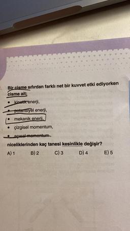 1. Bir cisme sıfırdan farklı net bir kuvvet etki ediyorken
cisme ait;
kinetik enerji,
Shan
potansiyel enerji,
mekanik enerji,
• çizgisel momentum,
unse
acısal momentum
niceliklerinden kaç tanesi kesinlikle değişir?
A) 1
B) 2
C) 3
D) 4
E) 5