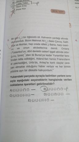 à
2.
B) Sevgi
Latife Tekin
C)
D) Nazlı Eray
Pinar Kür
H
ne
2019/AYT
Bir gün () bir öğleüstü idi. Kahvenin çardağı altında
oturuyorduk. Bizim Mehmet Ali () Bekir Çavuş, Salih
Ağa ve Muhtar, hep orada idiler(,) Bahis, harp üzeri-
ve onun
akibetlerine dairdi. Onlara
(")Istanbul'un, dört devletin askerî işgali altında oldu-
ğunu, Izmir()den tâ Bursa'ya kadar Yunanlılar tara-
fından istila edildiğini, Adana'dan henüz Fransızların
el çekmediğini, Urfa'da, Antep'te kanlı olaylar cere-
yan etmekte olduğunu haber veriyor ve her birinin
yüzüne ayrı bir dikkatle bakıyordum."
A) (:) (,) (-) () () -
C) () () () () (.)
CAP
Yukarıdaki parçada ayraçla belirtilen yerlere sıra-
sıyla aşağıdaki seçeneklerin hangisinde verilen
noktalama işaretleri getirilmelidir?
B)) () ()(04
D) (;) (.) (!) (.) (.) —
E) () () (.) (-) () -
Yuka
mine
A) I
4.