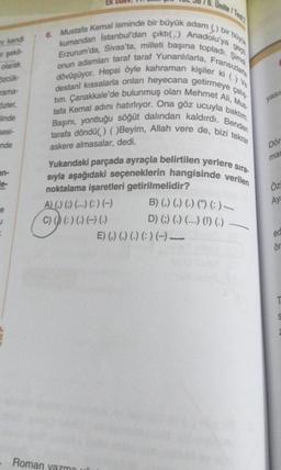 ir şekil
olarak
kendi
özcük-
rama-
özler,
linde
sesi-
nde
an-
e-
e
J
16. Unite/Test
6. Mustafa Kemal isminde bir büyük adam () bir büyü
kumandan İstanbul'dan çıktı() Anadolu'ya
Erzurum'da, Sivas'ta, milleti başına topladı. Şimd
onun adamlan taraf taraf Yunanlılarla, Fransızlara
dövüşüyor. Hepsi öyle kahraman kişiler ki (-) Ve
çalış
destani kıssalarla onları heyecana getirmeye
tim. Çanakkale'de bulunmuş olan Mehmet Ali, Mus
tafa Kemal adını hatırlıyor. Ona göz ucuyla baktım.
tarafa döndü() ()Beyim, Allah vere de, bizi tekrar
Başını, yonttuğu söğüt dalından kaldırdı. Benden
askere almasalar, dedi.
EK
Yukarıdaki parçada ayraçla belirtilen yerlere sıra-
sıyla aşağıdaki seçeneklerin hangisinde verilen
noktalama işaretleri getirilmelidir?
A) () () (...) (:) (-)
C) () ( ) ( ) (--) (-)
- Roman yazma ui
B) (.) (.) (.) () (:)
D) () (-) (---) (!) (.)
E) (,) (,) (-) (:) (-)-
yası
Dör
man
Öz
Aya
ea
ör
S