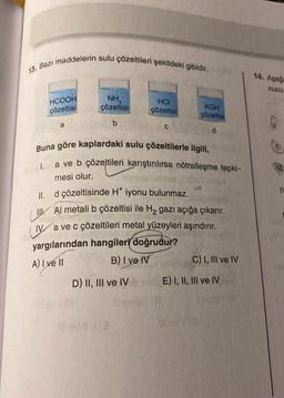 13. Bazı maddelerin sulu çözeltileri şekildeki gibidir.
HCOOH
çözeltisi
a
NH,
çözeltisi
b
HCI
çözeltisi
D) II, III ve IV
C
KOH
çözeltisi
d
Buna göre kaplardaki sulu çözeltilerle ilgili,
I. a ve b çözeltileri karıştırılırsa nötralleşme tepki-
mesi olur.
ll. d çözeltisinde H* iyonu bulunmaz.
Al metali b çözeltisi ile H₂ gazı açığa çıkarır.
Va ve c çözeltileri metal yüzeyleri aşındırır.
yargılarından hangileri doğrudur?
A) I ve II
B) I ve IV
C) I, III ve IV
E) I, II, III ve IV
14. Aşağa
nucu
IV