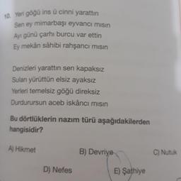 10. Yeri göğü ins ü cinni yarattın
Sen ey mimarbaşı eyvancı mısın
Ayı günü çarhi burcu var ettin
Ey mekân sâhibi rahşancı mısın
Denizleri yarattın sen kapaksız
Suları yürüttün elsiz ayaksız
Yerleri temelsiz göğü direksiz
Durdurursun aceb iskâncı misin
Bu dörtlüklerin nazım türü aşağıdakilerden
hangisidir?
A) Hikmet
D) Nefes
B) Devriye
E) Şathiye
C) Nutuk