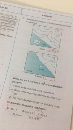 LİMLER
ndan Rauf Bey, "Bi-
halde bulundurmak
meyeceği kadar yüks
sağlayabilir. O da
makamı kaldırmak,
Dymaya çalışmak
ilerden hangi-
A) Yalnız I
7. Aşağıdaki aynı bölgenin farklı ölçeklerde çizilen harita-
lanı verilmiştir.
Deniz
D) I ve III
4 cm2
B) Yalnız II
Bölgedeki ada II. haritada 1
Alfa Serisi
I. Harita
Deniz
1 cm²
II. Harita
ğine göre,
1. İkinci haritanın izohips aralığı daha dardır.
II. Birinci haritanın ayrıntıyı gösterme gücü daha faz-
ladır.
II. İkinci haritada gösterilen gerçek alan daha dardır.
yargılarından hangilerine ulaşılabilir?
E) Il ve Ill
cm²
50
C) I ve II
1: 200 000
olarak gösterildi-
