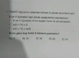 I. 124247 sayısının rakamlar kümesi A olarak tanımlanmıştır.
X ve Y kümeleri ilgili olarak aşağıdakiler paylaşılıyor.
X ve Y kümeleri A'nın boştan farklı iki alt kümesidir.
s(XY) = 2
s(XU Y) = S(A)
Buna göre kaç farklı X kümesi yazılabilir?
A) 11
B) 12
C) 16
D) 20
.
S
E) 24