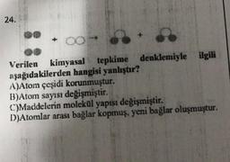 24.
kimyasal tepkime denklemiyle ilgili
Verilen kimyasal
aşağıdakilerden hangisi yanlıştır?
A)Atom çeşidi korunmuştur.
B)Atom sayısı değişmiştir.
C)Maddelerin molekül yapısı değişmiştir.
D)Atomlar arası bağlar kopmuş, yeni bağlar oluşmuştur.