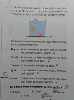 1
7.
C
Fizik laboratuvarında yapılan bir deneyde suda erime-
yen K, L, M cisimleri su dolu bir kabın içine konulmuş
ve cisimler aşağıda gösterildiği gibi dengede kalmıştır.
L
K
M
yer
Kütleleri eşit olan bu cisimlerle ilgili bazı öğrenciler aşa-
ğıdaki yorumları yapmıştır.
Beyza : K ve L cisimlerine etki eden kaldırma kuvvet-
leri cisimlerin ağırlığı kadardır. Q
D) Aytül
Gönül: M cismine etki eden kaldırma kuvveti kendi
ağırlığından daha azdır.
Canan : L'nin hacmi M'nin hacmine eşittir.
Aytül: L'nin özkütlesi K'ninkinden büyük, M'ninkin-
den küçüktür. Q
Özlem: Cisimler kaba konulduğunda her biri kapta
aynı miktar ağırlaşma yapmıştır. -
Bu öğrencilerden hangilerinin yorumu yanlıştır? e
A) Beyza
B) Gönül
Canan
BÖzlem