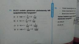 11. 20,012 ondalık gösterimin çözümlenmiş hâli
aşağıdakilerden hangisidir?
1
A) 2.100+ 1. +2
10
B) 2.10+1. 10 +2.
1
100
1
100
C) 2 10+ 1.
D) 2.100 + 1.
1
100
1
100
+2.
+2.
1
1000
1
1000
Matematik Kulübü
14.
Yüzler basamağında 2 va
Onlar basamağında 4 a
Binde birler basamağ
Verilen ifadelere uygun olarak
dakilerden hangisidir?
A) 270,47
C) 27,74
Vo
0,000
AD
312