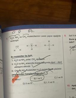 E) B
R
P
7. H₂O, NH₂ ve
verilmiştir.
:0:
H H
A
CH4 moleküllerinin Lewis yapısı aşağıda
H-N-H
H
H
1
H-C-H
H
Bu moleküller ile ilgili,
I. H₂O ve NH3 polar, CH4
apolardir.
II. H₂O ve NH3 arasında oluşan karışımda dipol-dipol
etkileşimi etkindir.
III. CH ve NH molekülleri H₂O molekülünde çözünür.
yargılarından hangileri doğrudur?
A) Yalnız I
B) I ve II
D) II ve III
C) I ve III
E) I, II ve III
9.
Saf X m
Buna g
bilir?
A) NaC
10. Aşağ
dan
1A)