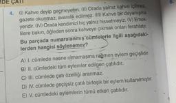 IDE ÇATI
4. (1) Kahve deyip geçmeyelim. (II) Orada yalnız kahve içilmez,
gazete okunmaz, avarelik edilmez. (II) Kahve bir dayanışma
yeridir. (IV) Orada kendimizi hiç yalnız hissetmeyiz. (V) Emek-
lilere bakın, öğleden sonra kahveye çıkmak onları ferahlatır.
Bu parçada numaralanmış cümlelerle ilgili aşağıdaki-
lerden hangisi söylenemez?
A) I. cümlede nesne olmamasına rağmen eylem geçişlidir.
B) II. cümledeki tüm eylemler edilgen çatılıdır.
C) III. cümlede çatı özelliği aranmaz.
D) IV. cümlede geçişsiz çatılı birleşik bir eylem kullanılmıştır.
E) V. cümledeki eylemlerin tümü etken çatılıdır.