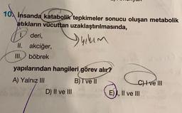 10 insanda katabolik tepkimeler sonucu oluşan metabolik
atıkların vücuttan
uzaklaştırılmasında,
Jyıkım
D
deri,
II. akciğer,
III. böbrek
yapılarından hangileri görev alır?
A) Yalnız III
B) I ve II
D) II ve III
C) I ve III
E), II ve III