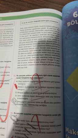 Esi
ne göre cevaplayınız.
menin çok önemli bir ye
inmiz da yetişmiştir ki
dan eksik kalır. Dün
oğu deneme yazmış-
atin düşüncesini üst-
gila tartışila derinleş-
şumunun en önemli
mede gösterir. Dene-
inda hikayeden çok
rden hangisine
ikirleri derinleş
al tür olduğuna
yetersiz kala-
arlar ciktiğima
türde eserler
aşağıda-
laniminin
er türle
başına
elli etti-
oldu-
15 ve 16. soruları aşağıdaki metne göre cevaplayınız.
manlar tarafından uygulanması gerekir. Ilk zekä testi, 1905
Zeká, zeká testleriyle ölçülür. Ancak bu testlerin yalnızca uz-
yılında ortaya çıkmıştır. Zeká testleri, uygulandıklan birey sa
yısı bakımından bireysel testler ve grup testleri olmak üze
uygula
HO
tarafından tek bireye
re ikiye ayrılır. Bir uygulayıcı
nan zekâ testleri bireysel testlerdir. Bireysel testler,
ması daha pahalı ve uzun zaman alan testler olma
likte grup testlerinden daha güvenilirdir. Bireysel testler,
gulamada kullanılan araca göre sözlü, yazılı ve performans
testleri olarak ayrılır. Yazılı cevaplanan testlere yazı
test ve
bir
by.
hoo
va kağıt-kalem testi adı verilir. Deneğin zekâ derecesini çe
sitli oyuncaklar, basılı kartlar gibi malzemelerle ölçen testler
de zeka icra testleri, performans testleri veya edimsel test
ler adını alır. Zekä testlerinde başarı derecesi zeka bölüm
kavramıyla belirtilir. Zekâ yaşı, uygulanan testte aynı puanı
alan çocukların ortalama yaşını gösterir. Orneğin 10 yaşın
daki bir çocuk, testten 45 puan aldıysa ve bu puan 8 yaşın-
daki çocukların ortalama puanına karşılık geliyorsa çocuğun
zekâ yaşı 8'dir.
15. Bu parçada zekânın ölçülmesiyle ilgili olarak aşağıdaki-
lerden hangisine değinilmemiştir?
A) Zekä testlerinin uygulandığı birey sayısına göre gruplan-
dırıldığına
Zekânın ölçülmesinde tek bir bireye uygulanan testlerin
olduğuna
C) Bireysel testlerin de kendi içinde gruplandırıldığına
D) Zekâ testlerinde başarı derecesinin zekâ yaşı kavramiy-
la belirtildiğine
Zekâ yaşının uygulanan testte aynı puanı alan çocukların
ortalama yaşı hakkında bilgi verdiğine
16. Bu parçada aşağıdaki sorulardan hangisinin cevabı yok.
tur?
A) Yazılı testler farklı isimlerle adlandırılmış mıdır?
B) Zekâ yaşının beenmesinde, uygulanan testteki puania
çocuk yaşı arasında baglantı bulunur mu?
C) Deneğin zeka Berecesiyle ilgili farklı materyalleri içeren
testler bulunur mu?
D) ilk zeka testi hi
6
BÖL
Maks