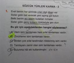 Soa parac
SÖZCÜK TÜRLERİ KARMA - 2
1. Evet benim her şiirimde yılan dişli diken var
Sizler gidin bal verecek yeni açmış gül bulun
Belki benim acı sesim kulakları tırmalar
Sizler gidin genç kızların türküsüyle şen olun
Bu şiir için aşağıdakilerden hangisi söylenemez?
A) Hem isim tamlaması hem sifat tamlaması vardır.
B) Zincirleme isim tamlaması vardır.
CY Birden çok sifat tarafından nitelenmiş isim vardır.
D) Tamlayanı zamir olan isim tamlaması vardır.
E) Bulunma hâl eki kullanılmıştır. de-da