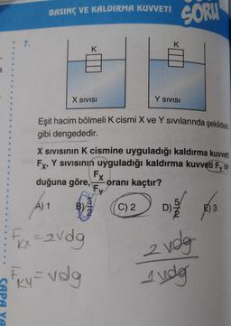 : 7.
BASINÇ VE KALDIRMA KUVVETİ
A) 1
K
X SIVISI
Fxx=2vdg
Fry=volg
Eşit hacim bölmeli K cismi X ve Y sıvılarında şekildeki
gibi dengededir.
X SIVISının K cismine uyguladığı kaldırma kuvveti
FX, Y Sıvısının uyguladığı kaldırma kuvveti Fy ol
oranı kaçtır?
duğuna göre,
Fx
Fy
K
C) 2
Y SIVISI
SORU
15/113
572
2 vdg
Judg