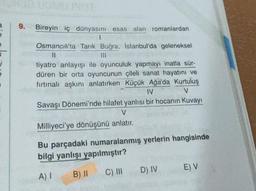 3
9.
Bireyin iç dünyasını esas alan romanlardan
1
Osmancık'ta Tarık Buğra, İstanbul'da geleneksel
11
|||
tiyatro anlayışı ile oyunculuk yapmayı inatla sür-
düren bir orta oyuncunun çileli sanat hayatını ve
fırtınalı aşkını anlatırken Küçük Ağa'da Kurtuluş
IV
V
Savaşı Dönemi'nde hilafet yanlısı bir hocanın Kuvayı
V
Milliyeci'ye dönüşünü anlatır.
Bu parçadaki numaralanmış yerlerin hangisinde
bilgi yanlışı yapılmıştır?
A) I
B) II
C) III
D) IV
E) V