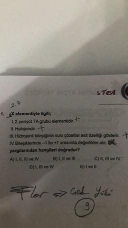 27
1. 9X elementiyle ilgili;
M4A3Os Testi
1.2 periyot 7A grubu elementidir.
II. Halojendir. +
III. Hidrojenli bileşiğinin sulu çözeltisi asit özelliği gösterir. +
IV. Bileşiklerinde -1 ile +7 arasında değerlikler alır. K
yargılarından hangileri doğrudur?
A) I, II, III ve IV
B) I, II ve III
D) I, III ve IV
C) II, III ve IV
E) I ve II
Flor=Cick Yükü
g