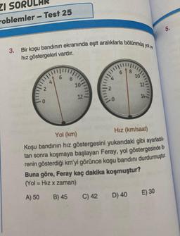 ZI SORU
roblemler - Test 25
3. Bir koşu bandının ekranında eşit aralıklarla bölünmüş yol ve
hız göstergeleri vardır.
2
0
68
101
12.
co.
C) 42
8
D) 40
10
12-
14
Hız (km/saat)
Yol (km)
Koşu bandının hız göstergesini yukarıdaki gibi ayarladık-
tan sonra koşmaya başlayan Feray, yol göstergesinde ib-
renin gösterdiği km'yi görünce koşu bandını durdurmuştur.
Buna göre, Feray kaç dakika koşmuştur?
(Yol = Hız x zaman)
A) 50
B) 45
5.
E) 30