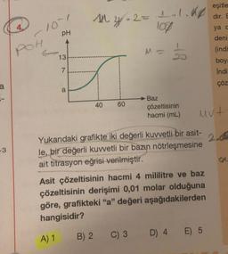 a
-3
10~1
PH
POH
13
7
CO
a
14²₁4/=2=
40
60
2= 1.1.18
100
M-
B) 2 C) 3
1
Baz
çözeltisinin
hacmi (mL)
Yukarıdaki grafikte iki değerli kuvvetli bir asit-
le, bir değerli kuvvetli bir bazın nötrleşmesine
ait titrasyon eğrisi verilmiştir.
Asit çözeltisinin hacmi 4 mililitre ve baz
çözeltisinin derişimi 0,01 molar olduğuna
göre, grafikteki "a" değeri aşağıdakilerden
hangisidir?
A) 1
Mut
eşitle
dır. E
D) 4 E) 5
ya c
deni
(indi
boya
Indi
çöz
2.0
g