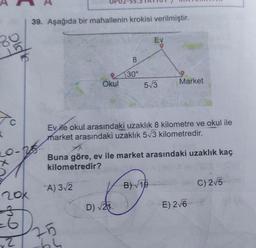 89
K
Didie
LO-
X
20x
-6
2
39. Aşağıda bir mahallenin krokisi verilmiştir.
Okul
A) 3√2
8
30°
25
64
Ev ile okul arasındaki uzaklık 8 kilometre ve okul ile
market arasındaki uzaklık 5√3 kilometredir.
Ev
5√3
Buna göre, ev ile market arasındaki uzaklık kaç
kilometredir?
B)√19
D) √21:00
Market
E) 2√6
C) 2√5