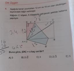 4.
16
26
Dik Üçgen
52
Aşağıda kenar uzunlukları 12 cm ve 18 cm olan dikdörtgen
biçimindeki kâğıt verilmiştir.
Kâğıdın C köşesi, A köşesiyle çakışacak şekilde katlama
yapılıyor.
3.4 12
DX
A = C'
78
K
x-81
452
Buna göre, IDK| = x kaç cm'dir?
A) 3
B) 2√2
C) 3
5
B
B
D) 2-√3
E) 5