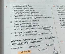 7.
1.
Bülbül eder zar ü efgan
Aşk oduna yandh bu can
Benim gönülcüğüm hemen
Hak'tan geldi Hakk'a gider / İlahi
II. Ayağı toprağıdur cevher-i iksir-i hayat
Asitanı tozudur sürme-i a'yan-ı kerem / Mesnevi
III. Denizler yarattın sen kapaksız
Suları yürüttün elsiz ayaksız
Yerleri temelsiz göğü direksiz
Durdurursun acep iskancı mısın/Sathiyye
IV. Bir eşek var idi zâif ü nizâr
Yük elinde katı şikeste vü zâr / Murabba
Yukarıdaki numaralanmış şiirlerin hangilerinin
nazım türü yanlış belirtilmiştir?
A) Ive H
B) Ive IV-
D) II ve IV
10. Türk edebiya
iki dörtlük ve
nazım şekli
C) II ve III
E) III ve IV
şeklindedin
Şahabettin
alay
Bu parç
lerden
A) sor
C) ba
11.