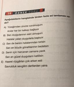 19
ÖRNEK SORU
Aşağıdakilerin hangisinde birden fazla ad tamlaması var-
dır?
Soms
A) Yüreğimden zincire vurulmuşum
Anılar her bir halkayı bağlıyor
B) Ben duygularımın esiri olmuşum
Hatalar yalan duygularla başlıyor
C) Sen de benim hatalarımdan birisin
Sen en büyük günahlarımın bedelisin
D) Senin için harcanan zamana yazık
Sen en güzel duyguların katilisin
E) Hasret rüzgârları çok erken esti
Savrulduk sevgilim dertlerden yana
Humog nubusog