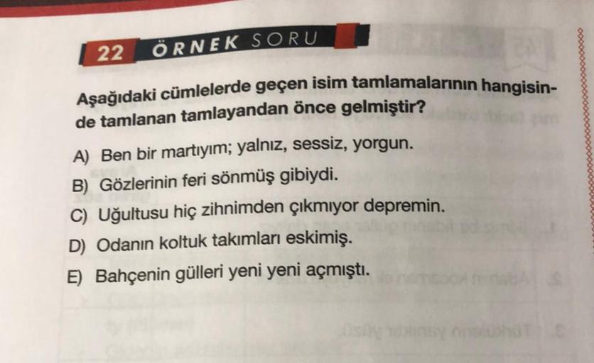 22 ÖRNEK SORU
Aşağıdaki cümlelerde geçen isim tamlamalarının hangisin-
de tamlanan tamlayandan önce gelmiştir?
A) Ben bir martıyım; yalnız, sessiz, yorgun.
B) Gözlerinin feri sönmüş gibiydi.
C) Uğultusu hiç zihnimden çıkmıyor depremin.
D) Odanın koltuk tak