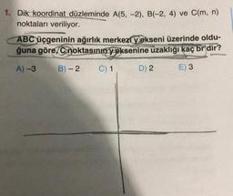 1. Dik koordinat düzleminde A(5,-2), B(-2, 4) ve C(m, n)
noktaları veriliyor.
ABC üçgeninin ağırlık merkezi yekseni üzerinde oldu-
ğuna göre, Conoktasının yeksenine uzaklığı kaç br'dir?
A)-3
B) - 2 C) 1
E) 3
D) 2