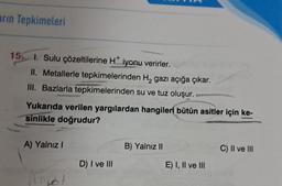 arın Tepkimeleri
15. I. Sulu çözeltilerine H* iyonu verirler.
II. Metallerle tepkimelerinden H₂ gazı açığa çıkar.
III. Bazlarla tepkimelerinden su ve tuz oluşur.
Yukarıda verilen yargılardan hangileri bütün asitler için ke-
sinlikle doğrudur?
A) Yalnız I
D) I ve III
B) Yalnız II
E) I, II ve III
C) II ve III