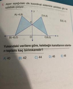 7. Alper aşağıdaki dik koordinat sistemine şekildeki gibi bir
kelebek çiziyor.
A(-4,8)
B(-6,0)
Ay-
D(4,8)
C(6,0)
X
D) 46
E(0,4)
Yukarıdaki verilere göre, kelebeğin kanatlarının alanla-
ri toplamı kaç birimkaredir?
A) 40
B) 42
C) 44
E) 48