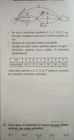 .
X
B
60 km/s
50 km/s
A
-80 km/s
A) 1
C
50
Bir araç X kentinden şekildeki A, B, C, D, E, F yol-
larından istediğini kullanarak Z kentine gitmek isti-
yor.
Sadece ok yönünde hareket etmektedir.
Girdiği yola göre hızları şekildeki gibidir ve eğer Y
kentinden geçerse hızını saatte 10 kilometre
azaltmaktadır.
F
Yol
A
B C D E
F
Uzunluğu 100 120 240 90 80 100
Yukarıdaki tabloda A, B, C, D, E, F yollarının uzunluk-
ları kilometre cinsinden verilmiştir.
B) 2
12. Buna göre, X kentinden Z kentine en kısa yoldan
giderse, kaç saatte gidebilir?
C) 3
D) 4
D) 5