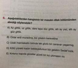 6. Aşağıdakilerden hangisinin bir masalın dilek bölümünden
alındığı söylenebilir?
A) Az gittik, uz gittik, dere tepe düz gittik, altı ay yaz, altı ay
güz gittik.
B) Onlar erdi muradına, biz çıkalım kerevetine
C) Uzak memleketin birinde tek gözlü bir canavar yaşarmış
D) Kötü yürekli kadın bekleyedursun biz gelelim Sedef kıza.
E) Kırkıncı kapıda güzeller güzeli bir kız çıkmasın mı