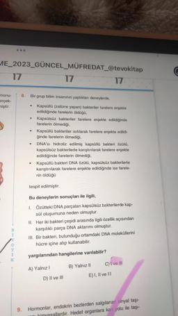 ME_2023_GÜNCEL_MÜFREDAT_@tevokitap
17
monu-
erçek-
miştir.
17
OEHK
8.
Bir grup bilim insanının yaptıkları deneylerde,
Kapsüllü (zatürre yapan) bakteriler farelere enjekte
edildiğinde farelerin öldüğü,
●
●
●
●
●
Kapsülsüz bakteriler farelere enjekte edildiğinde
farelerin ölmediği,
Kapsüllü bakteriler ısıtılarak farelere enjekte edildi-
ğinde farelerin ölmediği,
17
DNA'SI droliz edilmiş kapsüllü bakteri özütü,
kapsülsüz bakterilerle karıştırılarak farelere enjekte
edildiğinde farelerin ölmediği,
Kapsüllü bakteri DNA özütü, kapsülsüz bakterilerle
karıştırılarak farelere enjekte edildiğinde ise farele-
rin öldüğü
tespit edilmiştir.
Bu deneylerin sonuçları ile ilgili,
1. Özütteki DNA parçaları kapsülsüz bakterilerde kap-
sül oluşumuna neden olmuştur.
II. Her iki bakteri çeşidi arasında ilgili özellik açısından
karşılıklı parça DNA aktarımı olmuştur.
III. Bir bakteri, bulunduğu ortamdaki DNA moleküllerini
hücre içine alıp kullanabilir.
yargılarından hangilerine varılabilir?
A) Yalnız I
D) II ve III
B) Yalnız II
C) I ve III
E) I, II ve III
9. Hormonlar, endokrin bezlerden salgılanan sinyal taşı-
ni kimyasallardır. Hedef organlara kan yolu ile taşı-