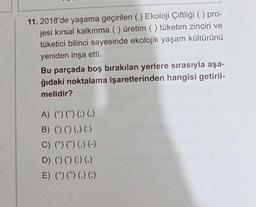 11. 2018'de yaşama geçirilen () Ekoloji Çiftliği () pro-
jesi kırsal kalkınma ( ) üretim () tüketim zinciri ve
tüketici bilinci sayesinde ekolojik yaşam kültürünü
yeniden inşa etti.
Bu parçada boş bırakılan yerlere sırasıyla aşa-
ğıdaki noktalama işaretlerinden hangisi getiril-
melidir?
A) (") (") (;) (.)
B) () () () (:)
C) () (") () (-)
D) () () () ()
E) (") (") () (;)