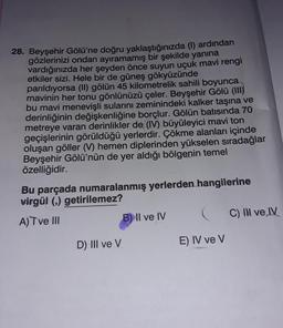 28. Beyşehir Gölü'ne doğru yaklaştığınızda (1) ardından
gözlerinizi ondan ayıramamış bir şekilde yanına
vardığınızda her şeyden önce suyun uçuk mavi rengi
etkiler sizi. Hele bir de güneş gökyüzünde
parıldıyorsa (II) gölün 45 kilometrelik sahili boyunca
mavinin her tonu gönlünüzü çeler. Beyşehir Gölü (III)
bu mavi menevişli sularını zeminindeki kalker taşına ve
derinliğinin değişkenliğine borçlur. Gölün batısında 70
metreye varan derinlikler de (IV) büyüleyici mavi ton
geçişlerinin görüldüğü yerlerdir. Çökme alanları içinde
oluşan göller (V) hemen diplerinden yükselen sıradağlar
Beyşehir Gölü'nün de yer aldığı bölgenin temel
özelliğidir.
Bu parçada numaralanmış yerlerden hangilerine
virgül (,) getirilemez?
A) T ve III
D) III ve V
B) II ve IV
E) IV ve V
C) II ve IV