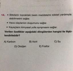 14.
• Bitkilerin topraktaki besin maddelerini kökleri yardımıyla
alabilmesini sağlar.
• Hava olaylarının oluşumunu sağlar.
• Kayaçların kimyasal yolla ayrışmasını sağlar.
Verilen özellikler aşağıdaki döngülerden hangisi ile ilişki-
lendirilebilir?
A) Karbon
D) Oksijen
B) Azot
E) Fosfor
C) Su